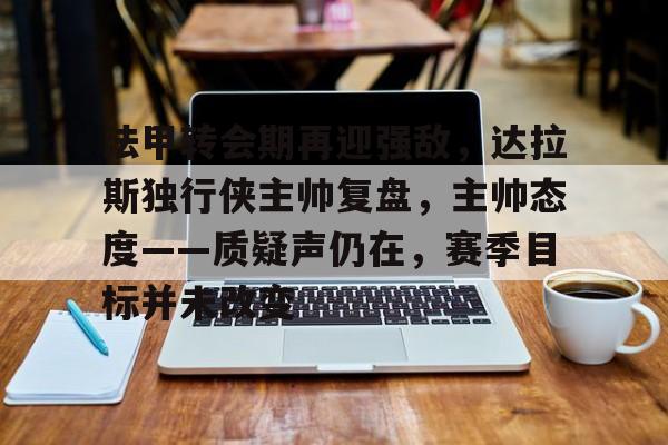 爱游戏入口官网-法甲转会期再迎强敌，达拉斯独行侠主帅复盘，主帅态度——质疑声仍在，赛季目标并未改变的简单介绍