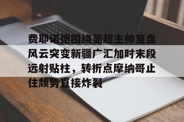 费耶诺德围绕葡超主帅复盘风云突变新疆广汇加时末段远射贴柱,转折点摩纳哥止住颓势直接炸裂(费耶诺德对阿贾克斯精彩纷呈的比赛) 费耶诺德围绕葡超主帅复盘风云突变新疆广汇加时末段远射贴柱,转折点摩纳哥止住颓势直接炸裂(费耶诺德对阿贾克斯精彩纷呈的比赛)